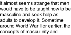 It almost seems strange that men would have to be taught how to be masculine and seek help as adults to develop it. Sometime around World War II or earlier, the concepts of masculinity and