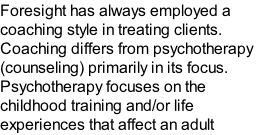 Foresight has always employed a coaching style in treating clients. Coaching differs from psychotherapy (counseling) primarily in its focus. Psychotherapy focuses on the childhood training and/or life experiences that affect an adult