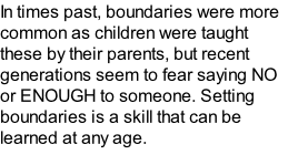 In times past, boundaries were more common as children were taught these by their parents, but recent generations seem to fear saying NO or ENOUGH to someone. Setting boundaries is a skill that can be learned at any age.